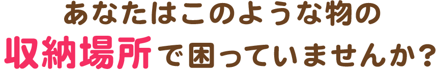 あなたはこのような物の収納場所で困っていませんか？